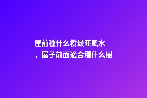 屋前種什么樹最旺風水，屋子前面適合種什么樹